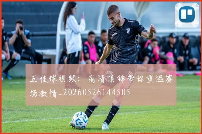 五佳球视频:高清集锦带你重温赛场激情_20260526144505