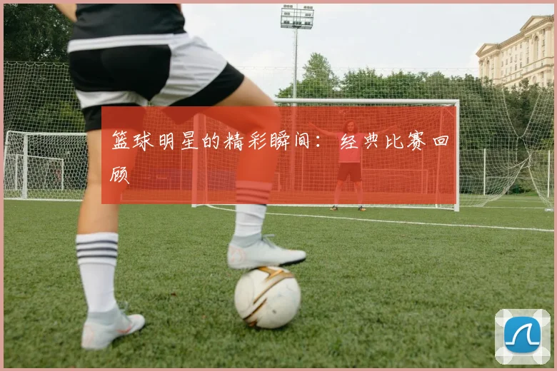 篮球明星的精彩瞬间:经典比赛回顾