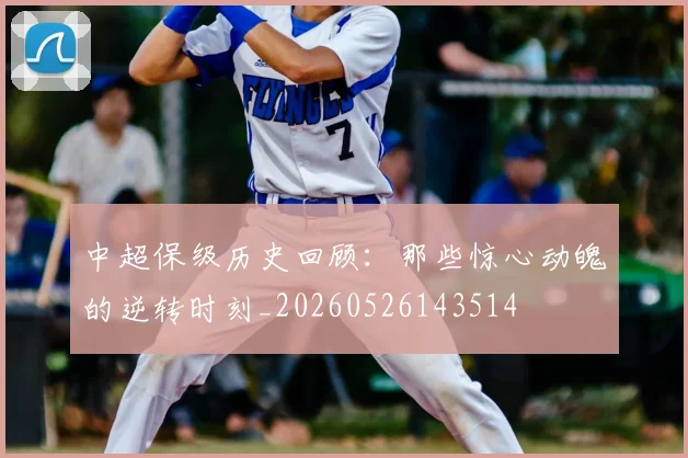 中超保级历史回顾：那些惊心动魄的逆转时刻_20260526143514