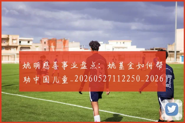 姚明慈善事业盘点:姚基金如何帮助中国儿童_20260527112250_20260609173941
