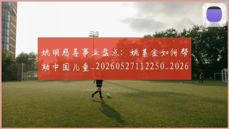 姚明慈善事业盘点:姚基金如何帮助中国儿童_20260527112250_20260609173941