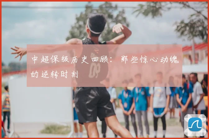 中超保级历史回顾：那些惊心动魄的逆转时刻