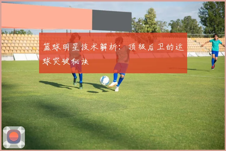 篮球明星技术解析：顶级后卫的运球突破秘诀