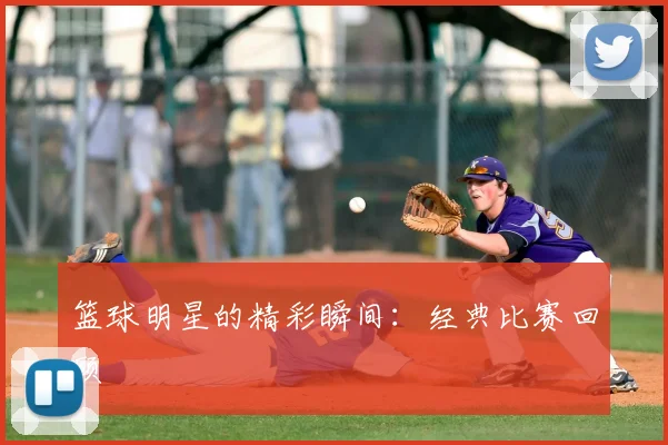 篮球明星的精彩瞬间:经典比赛回顾